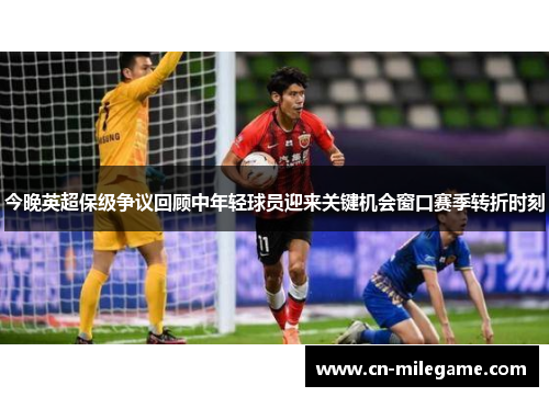 今晚英超保级争议回顾中年轻球员迎来关键机会窗口赛季转折时刻