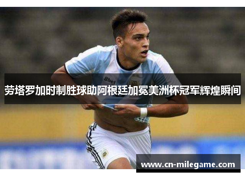 劳塔罗加时制胜球助阿根廷加冕美洲杯冠军辉煌瞬间 劳塔罗加时制胜球助阿根廷加冕美洲杯冠军辉煌瞬间
