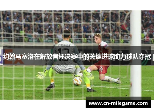 约翰马塞洛在解放者杯决赛中的关键进球助力球队夺冠 约翰马塞洛在解放者杯决赛中的关键进球助力球队夺冠